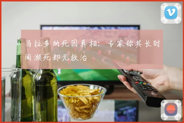 马拉多纳死因真相：专家称其长时间濒死却无救治