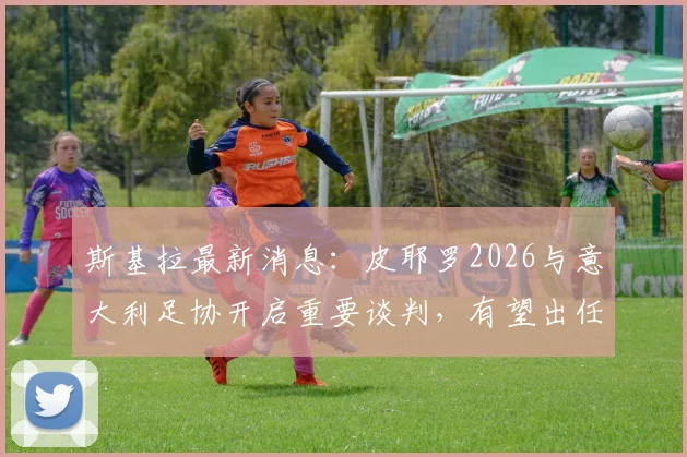 斯基拉最新消息：皮耶罗2026与意大利足协开启重要谈判，有望出任国家队技术总监等核心职位