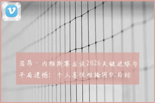 若昂·内维斯赛后谈2026关键进球与平局遗憾：个人喜悦难掩团队目标未达