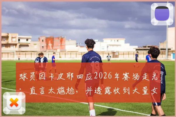 球员因卡皮耶回应2026年赛场走光：直言太尴尬，并透露收到大量女性私信引热议