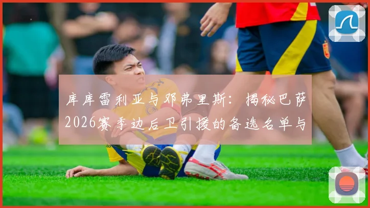 库库雷利亚与邓弗里斯：揭秘巴萨2026赛季边后卫引援的备选名单与主力目标