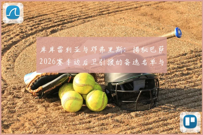 库库雷利亚与邓弗里斯:揭秘巴萨2026赛季边后卫引援的备选名单与主力目标