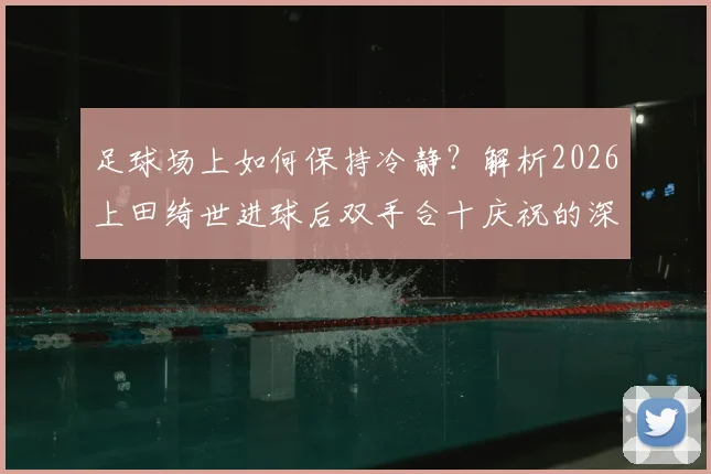 足球场上如何保持冷静？解析2026上田绮世进球后双手合十庆祝的深层原因与心理训练法