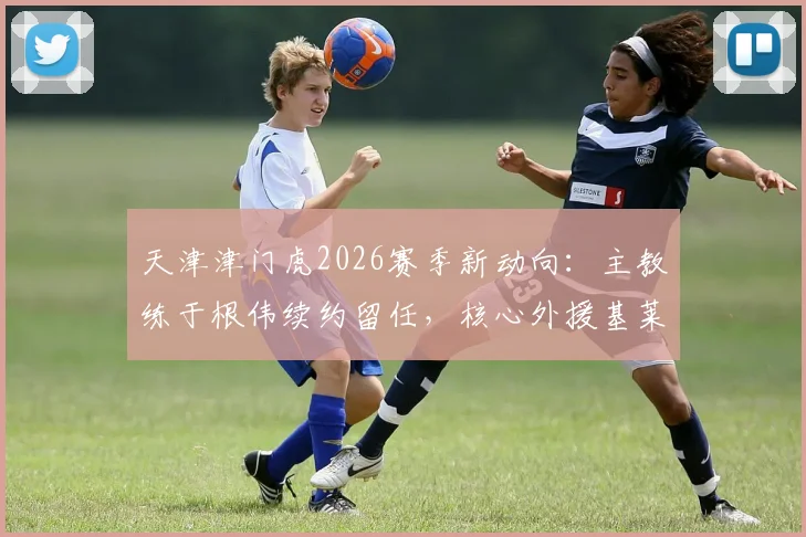 天津津门虎2026赛季新动向：主教练于根伟续约留任，核心外援基莱斯等9将同步续约，完整名单与赛季目标解读