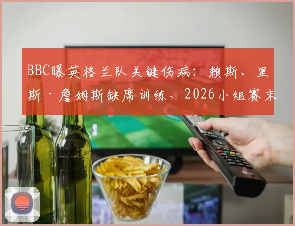 BBC曝英格兰队关键伤病：赖斯、里斯·詹姆斯缺席训练，2026小组赛末轮出战成疑，索斯盖特面临用人危机
