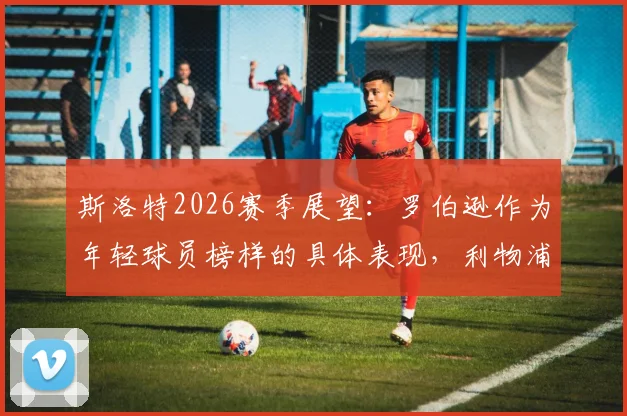斯洛特2026赛季展望：罗伯逊作为年轻球员榜样的具体表现，利物浦如何以最佳状态完成收官