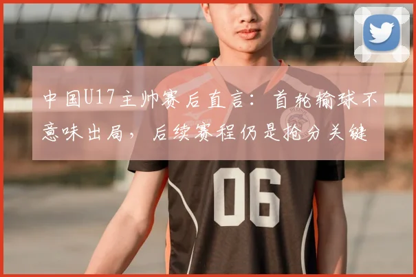 中国U17主帅赛后直言：首轮输球不意味出局，后续赛程仍是抢分关键，附详细出线形势分析指南