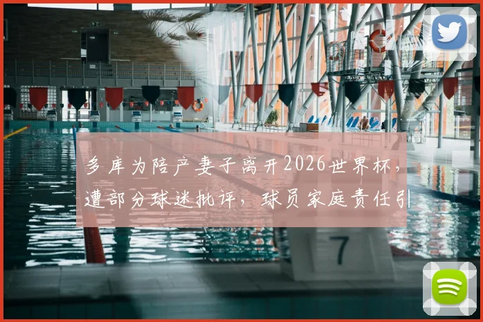 多库为陪产妻子离开2026世界杯，遭部分球迷批评，球员家庭责任引热议