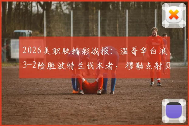 2026美职联精彩战报：温哥华白浪3-2险胜波特兰伐木者，穆勒点射贝哈特补时绝杀（附比赛集锦）