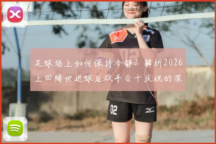 足球场上如何保持冷静？解析2026上田绮世进球后双手合十庆祝的深层原因与心理训练法