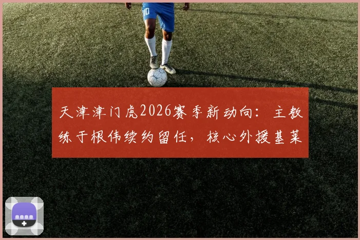 天津津门虎2026赛季新动向：主教练于根伟续约留任，核心外援基莱斯等9将同步续约，完整名单与赛季目标解读