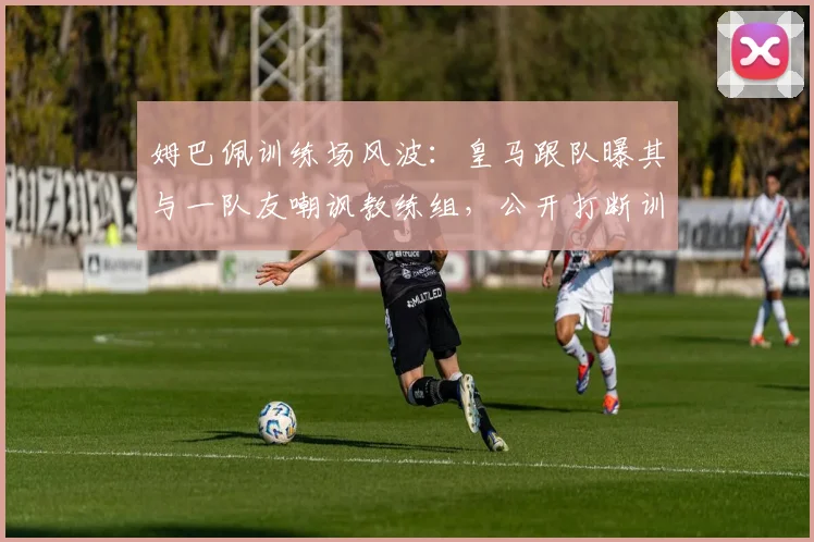 姆巴佩训练场风波：皇马跟队曝其与一队友嘲讽教练组，公开打断训练引争议