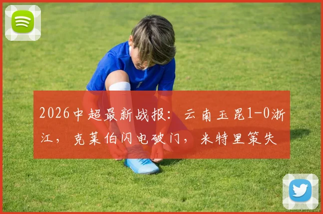2026中超最新战报：云南玉昆1-0浙江，克莱伯闪电破门，米特里策失点成转折点，附半场精彩集锦