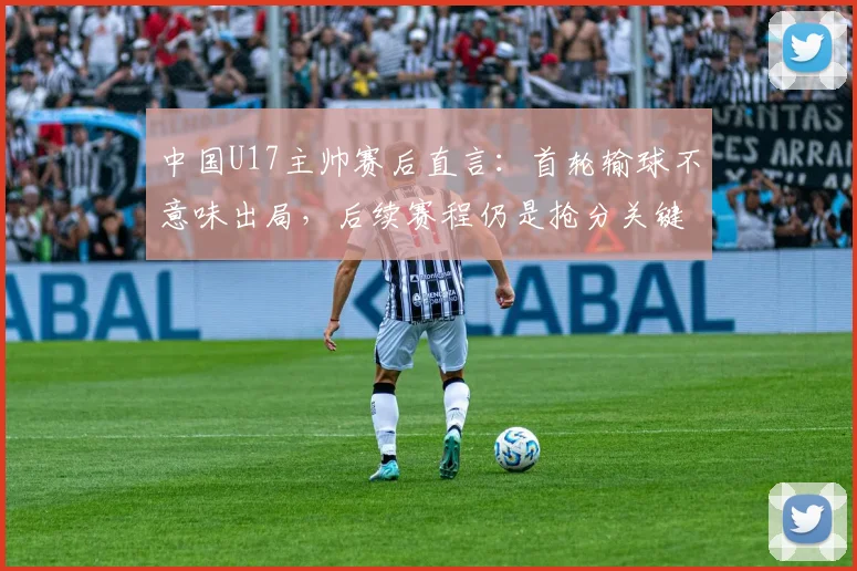 中国U17主帅赛后直言：首轮输球不意味出局，后续赛程仍是抢分关键，附详细出线形势分析指南