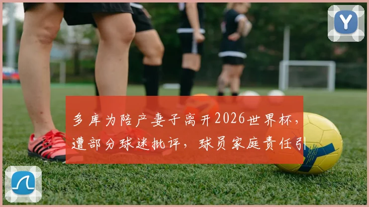 多库为陪产妻子离开2026世界杯，遭部分球迷批评，球员家庭责任引热议