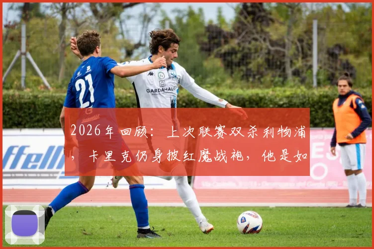 2026年回顾：上次联赛双杀利物浦，卡里克仍身披红魔战袍，他是如何做到的？