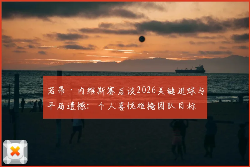 若昂·内维斯赛后谈2026关键进球与平局遗憾：个人喜悦难掩团队目标未达