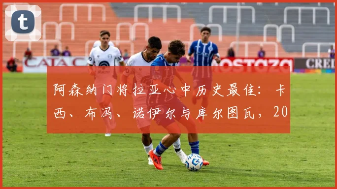 阿森纳门将拉亚心中历史最佳：卡西、布冯、诺伊尔与库尔图瓦，2026年谁能排第一？