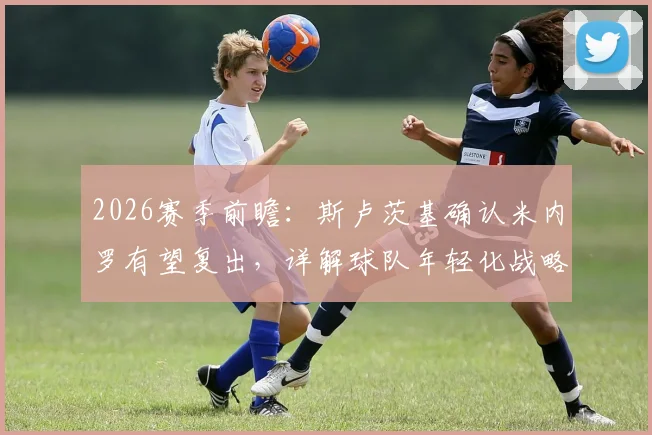 2026赛季前瞻:斯卢茨基确认米内罗有望复出,详解球队年轻化战略与未来阵容构建思路