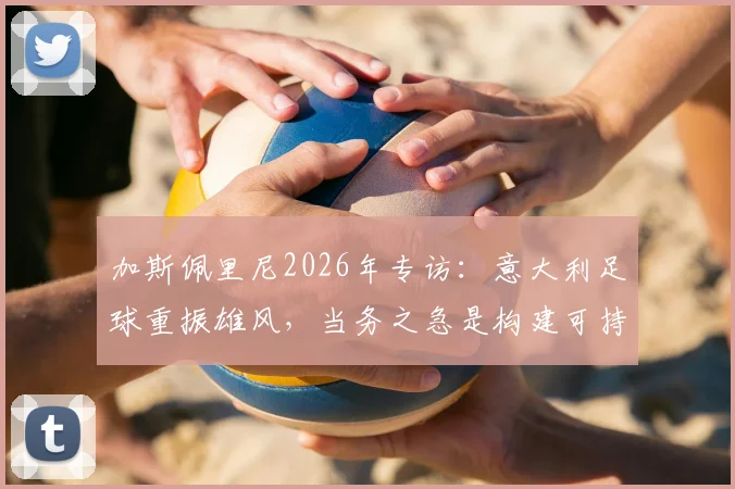 加斯佩里尼2026年专访：意大利足球重振雄风，当务之急是构建可持续的青训体系，而非频繁换帅